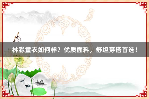 林淼童衣如何样？优质面料，舒坦穿搭首选！